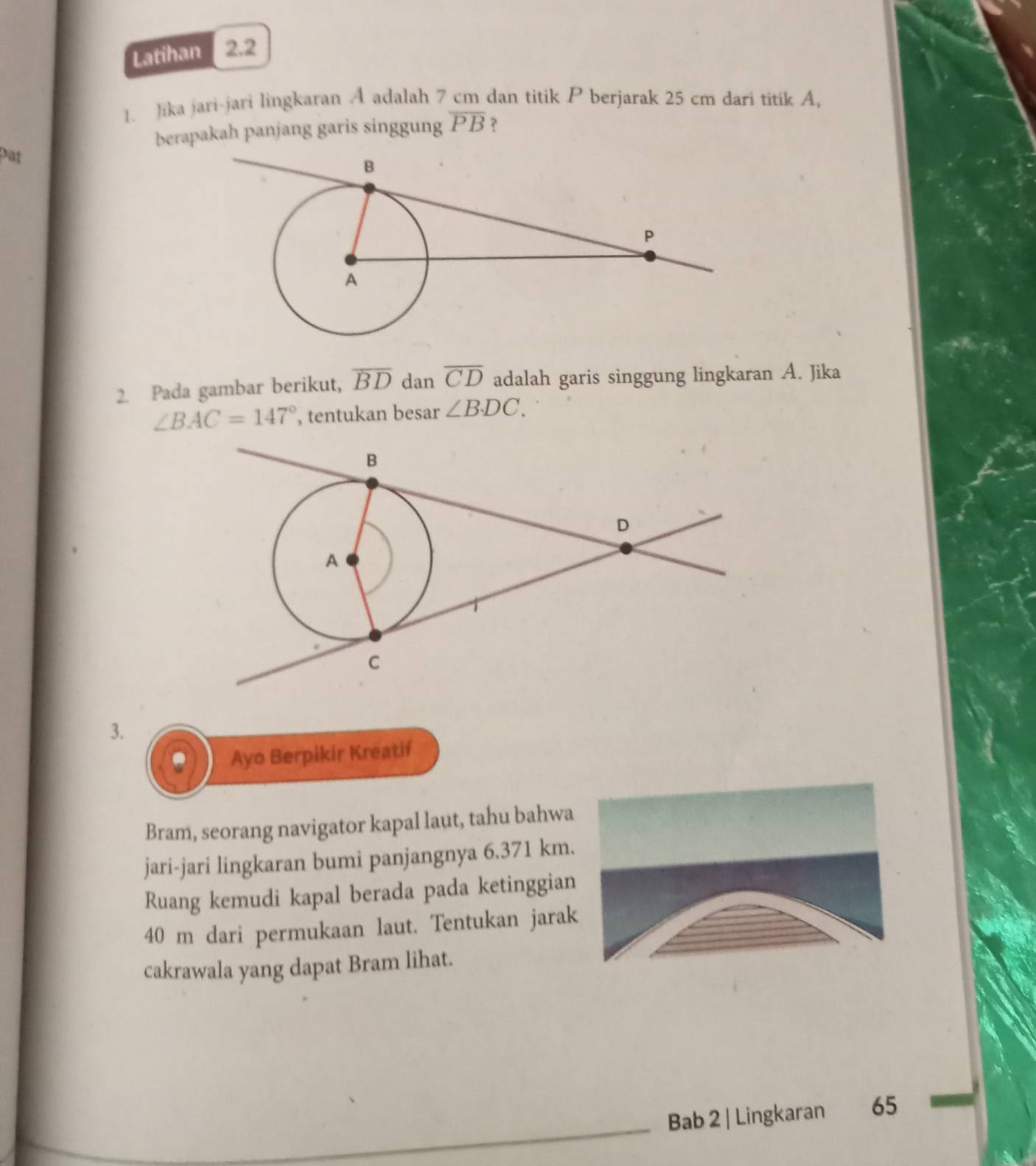 Latihan 2.2 
1. Jika jari-jari lingkaran A adalah 7 cm dan titik P berjarak 25 cm dari titik A, 
berapakah panjang garis singgung overline PB ? 
pat 
2. Pada gambar berikut, overline BD dan overline CD adalah garis singgung lingkaran A. Jika
∠ BAC=147° , tentukan besar ∠ BDC. 
3. 
Ayo Berpikir Kreatif 
Bram, seorang navigator kapal laut, tahu bahwa 
jari-jari lingkaran bumi panjangnya 6.371 km. 
Ruang kemudi kapal berada pada ketinggian
40 m dari permukaan laut. Tentukan jarak 
cakrawala yang dapat Bram lihat. 
Bab 2 | Lingkaran 65