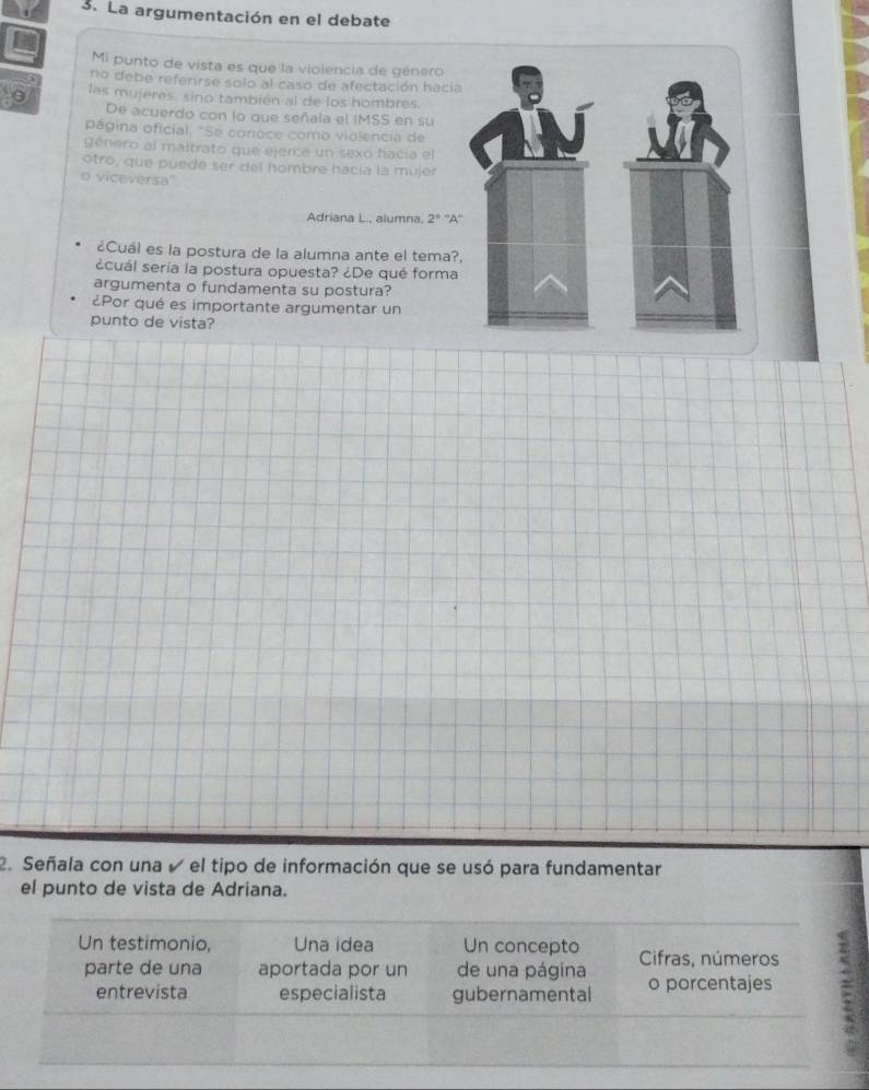 La argumentación en el debate 
Mi punto de vista es que la violencia de género 
no debe referirse solo al caso de afectación hacia 
0 las mujeres, sino también al de los hombres. 
De acuerdo con lo que señala el IMSS en su 
página oficial, "Se conoce como violencia de 
género al maltrato que ejerce un sexo hacía el 
otro, que puede ser del hombre hacía la mujer 
o viceversa'' 
Adriana L., alumna. 2^9''A''
¿Cuál es la postura de la alumna ante el tema? 
¿cuál sería la postura opuesta? ¿De qué forma 
argumenta o fundamenta su postura? 
¿Por qué es importante argumentar un 
punto de vista? 
2. Señala con una e el tipo de información que se usó para fundamentar 
el punto de vista de Adriana.