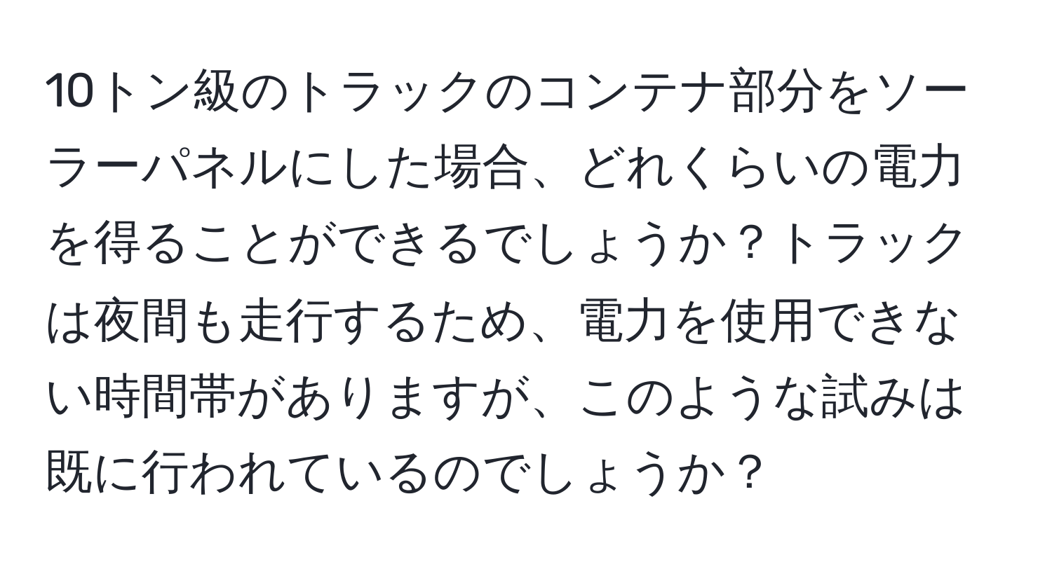 10トン級のトラックのコンテナ部分をソーラーパネルにした場合、どれくらいの電力を得ることができるでしょうか？トラックは夜間も走行するため、電力を使用できない時間帯がありますが、このような試みは既に行われているのでしょうか？