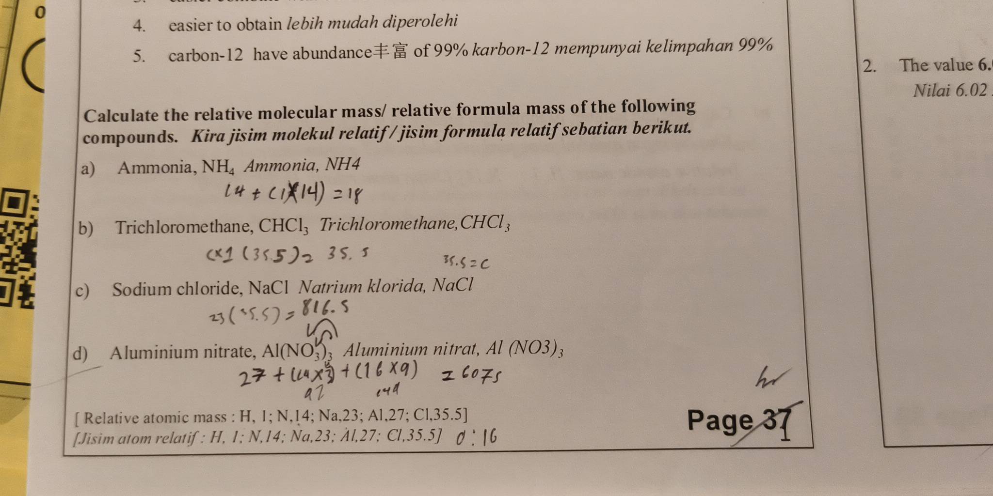 0 
4. easier to obtain lebih mudah diperolehi 
5. carbon- 12 have abundance of 99% karbon -12 mempunyai kelimpahan 99%
2. The value 6. 
Nilai 6.02
Calculate the relative molecular mass/ relative formula mass of the following 
compounds. Kira jisim molekul relatif /jisim formula relatif sebatian berikut. 
a) Ammonia, NH_4 Ammonia, NH4
b) Trichloromethane, CHCl_3 Trichloromethane, CHCl_3
c) Sodium chloride, NaCl Natrium klorida, NaCl 
d) Aluminium nitrate, Al(NO_3^(2); Aluminium nitrat, Al(NO3)_3)
[ Relative atomic mass : H, 1; N,[ 4; Na, 23; Al , 27; C1, 35.5]
[Jisim atom relatif : H, 1; N, 14; Na, 23; . 11, 27; C1, 35.5]
Page 37