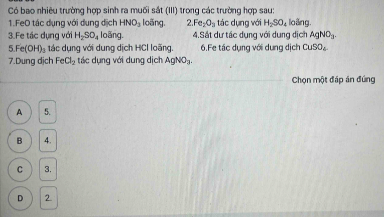 Có bao nhiêu trường hợp sinh ra muối sắt (III) trong các trường hợp sau:
1.FeO tác dụng với dung dịch HNO_3 loãng. 2. Fe_2O_3 tác dụng với H_2SO_4 loãng.
3.Fe tác dụng với H_2SO_4 loãng. 4.Sắt dư tác dụng với dung dịch AgNO_3.
5.Fe(OH)_3 tác dụng với dung dịch HCl loãng. 6.Fe tác dụng với dung dịch CuSO_4. 
7.Dung dịch FeCl_2 tác dụng với dung dịch AgNO_3. 
Chọn một đáp án đúng
A 5.
B 4.
C 3.
D 2.