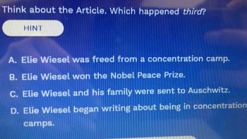 Think about the Article. Which happened third?
HINT
A. Elie Wiesel was freed from a concentration camp.
B. Elie Wiesel won the Nobel Peace Prize.
C. Elie Wiesel and his family were sent to Auschwitz.
D. Elie Wiesel began writing about being in concentration
camps.