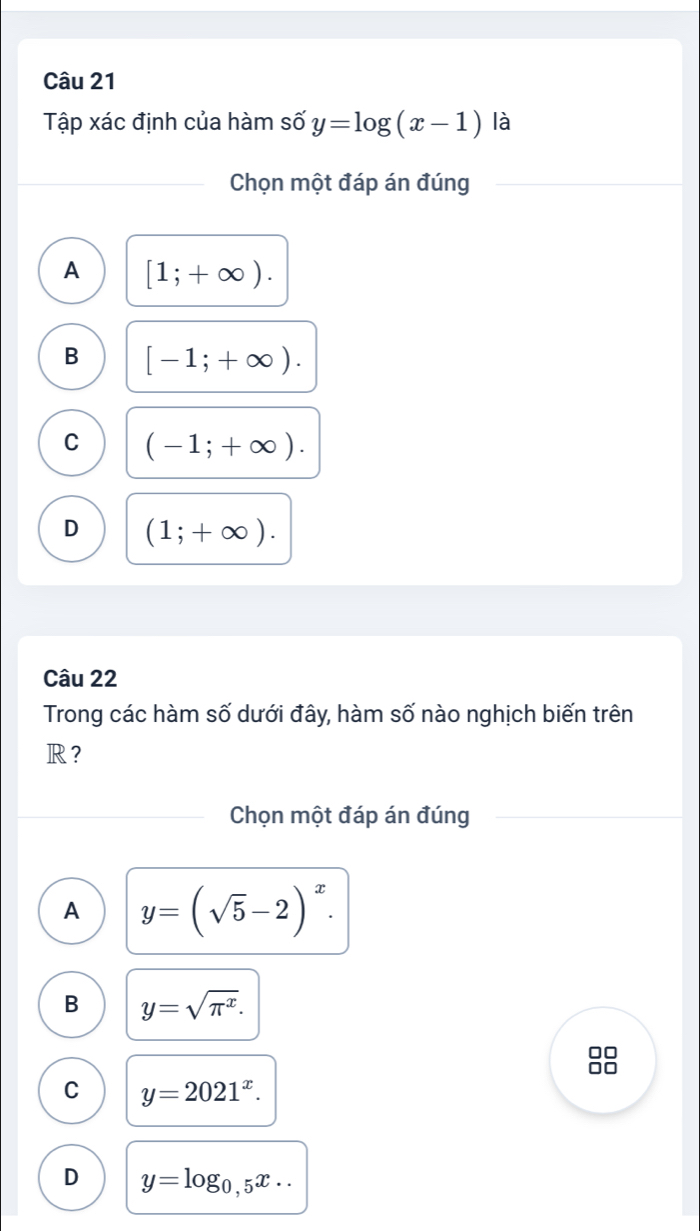 Tập xác định của hàm số y=log (x-1) là
Chọn một đáp án đúng
A [1;+∈fty ).
B [-1;+∈fty ).
C (-1;+∈fty ).
D (1;+∈fty ). 
Câu 22
Trong các hàm số dưới đây, hàm số nào nghịch biến trên
R？
Chọn một đáp án đúng
A y=(sqrt(5)-2)^x.
B y=sqrt(π^x). 
88
C y=2021^x.
D y=log _0,5x..