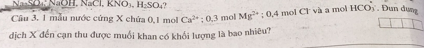 Na SO₄, NaOH, Na Cl, KNO_3, H_2SO_4 7 
Câu 3. 1 mẫu nước cứng X chứa 0, 1 mol Ca^(2+); 0, 3molMg^(2+); 0,4 mol Cl và a mol HCO₃ . Đun dung 
dịch X đến cạn thu được muối khan có khối lượng là bao nhiêu?