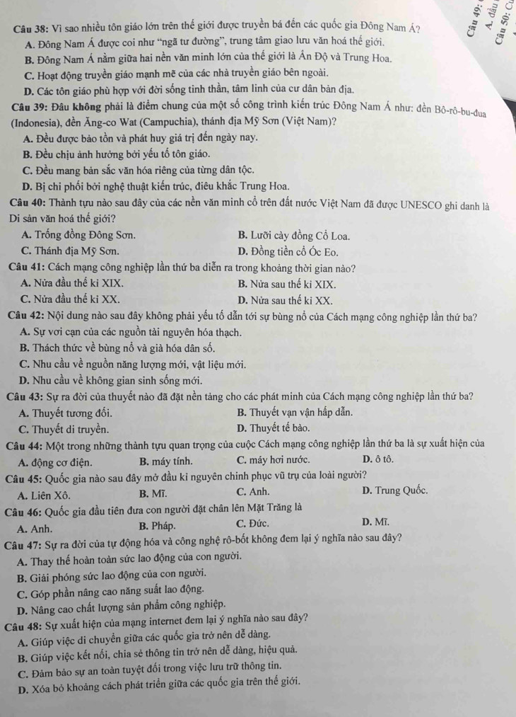 Vì sao nhiều tôn giáo lớn trên thế giới được truyền bá đến các quốc gia Đông Nam Á? :
A. Đông Nam Á được coi như “ngã tư đường”, trung tâm giao lưu văn hoá thế giới.
B. Đông Nam Á nằm giữa hai nền văn minh lớn của thế giới là Ấn Độ và Trung Hoa.
C. Hoạt động truyền giáo mạnh mẽ của các nhà truyền giáo bên ngoài.
D. Các tôn giáo phù hợp với đời sống tinh thần, tâm linh của cư dân bản địa.
Câu 39: Đâu không phải là điểm chung của một số công trình kiến trúc Đông Nam Á như: đền Bô-rô-bu-đua
(Indonesia), đền Ăng-co Wat (Campuchia), thánh địa Mỹ Sơn (Việt Nam)?
A. Đều được bảo tồn và phát huy giá trị đến ngày nay.
B. Đều chịu ảnh hưởng bởi yếu tố tôn giáo.
C. Đều mang bản sắc văn hóa riêng của từng dân tộc.
D. Bị chi phối bởi nghệ thuật kiến trúc, điêu khắc Trung Hoa.
Câu 40: Thành tựu nào sau đây của các nền văn minh cổ trên đất nước Việt Nam đã được UNESCO ghi danh là
Di sản văn hoá thế giới?
A. Trống đồng Đông Sơn. B. Lưỡi cày đồng Cổ Loa.
C. Thánh địa Mỹ Sơn. D. Đồng tiền cổ Óc Eo.
Câu 41: Cách mạng công nghiệp lần thứ ba diễn ra trong khoảng thời gian nào?
A. Nửa đầu thế ki XIX. B. Nửa sau thế ki XIX.
C. Nửa đầu thế ki XX. D. Nửa sau thế ki XX.
Câu 42: Nội dung nào sau đây không phải yếu tố dẫn tới sự bùng nổ của Cách mạng công nghiệp lần thứ ba?
A. Sự vơi cạn của các nguồn tài nguyên hóa thạch.
B. Thách thức về bùng nổ và già hóa dân số.
C. Nhu cầu về nguồn năng lượng mới, vật liệu mới.
D. Nhu cầu về không gian sinh sống mới.
Câu 43: Sự ra đời của thuyết nào đã đặt nền tảng cho các phát minh của Cách mạng công nghiệp lần thứ ba?
A. Thuyết tương đối. B. Thuyết vạn vận hấp dẫn.
C. Thuyết di truyền. D. Thuyết tế bào.
Câu 44: Một trong những thành tựu quan trọng của cuộc Cách mạng công nghiệp lần thứ ba là sự xuất hiện của
A. động cơ điện. B. máy tính. C. máy hơi nước. D. ô tô.
Câu 45: Quốc gia nào sau đây mở đầu kỉ nguyên chinh phục vũ trụ của loài người?
A. Liên Xô. B. Mĩ. C. Anh. D. Trung Quốc.
Câu 46: Quốc gia đầu tiên đưa con người đặt chân lên Mặt Trăng là
A. Anh. B. Pháp. C. Đức. D. Mĩ.
Câu 47: Sự ra đời của tự động hóa và công nghệ rô-bốt không đem lại ý nghĩa nào sau đây?
A. Thay thế hoàn toàn sức lao động của con người.
B. Giải phóng sức lao động của con người.
C. Góp phần nâng cao năng suất lao động.
D. Nâng cao chất lượng sản phẩm công nghiệp.
Câu 48: Sự xuất hiện của mạng internet đem lại ý nghĩa nào sau đây?
A. Giúp việc di chuyền giữa các quốc gia trở nên dễ dàng.
B. Giúp việc kết nối, chia sẻ thông tin trở nên dễ dàng, hiệu quả.
C. Đảm bảo sự an toàn tuyệt đối trong việc lưu trữ thông tin.
D. Xóa bỏ khoảng cách phát triển giữa các quốc gia trên thế giới.