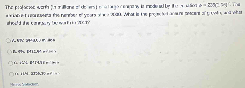 The projected worth (in millions of dollars) of a large company is modeled by the equation w=236(1.06)^t. The
variable t represents the number of years since 2000. What is the projected annual percent of growth, and what
should the company be worth in 2011?
A. 6%; $448.00 million
B. 6%; $422.64 million
C. 16%; $474.88 million
D. 16%; $250.16 million
Reset Selection