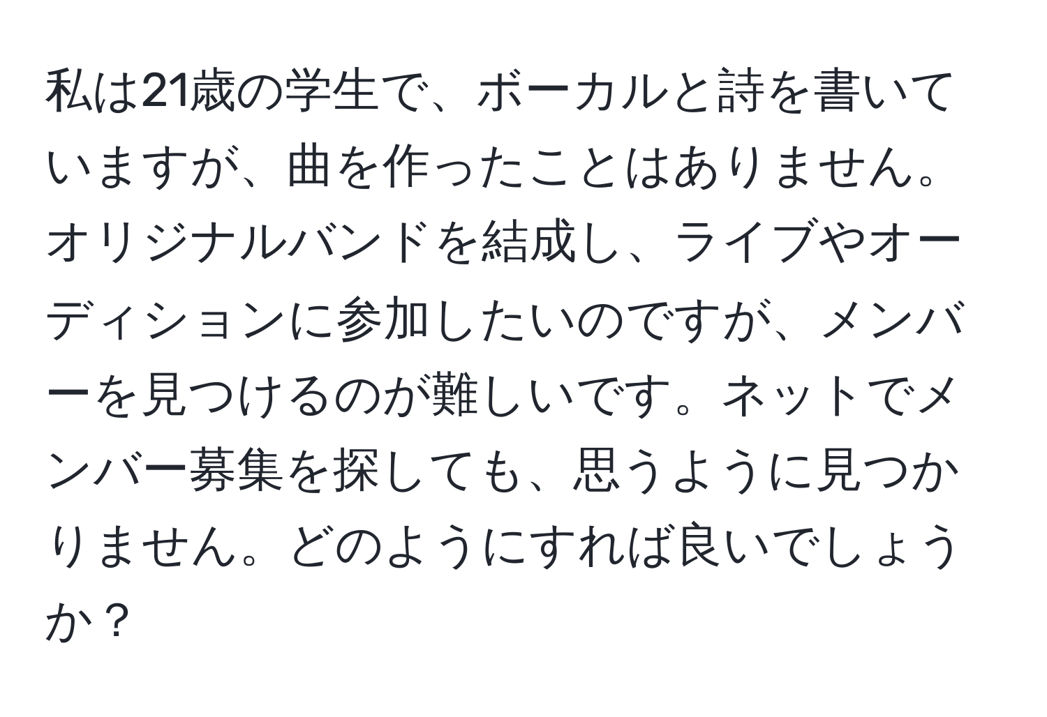 私は21歳の学生で、ボーカルと詩を書いていますが、曲を作ったことはありません。オリジナルバンドを結成し、ライブやオーディションに参加したいのですが、メンバーを見つけるのが難しいです。ネットでメンバー募集を探しても、思うように見つかりません。どのようにすれば良いでしょうか？