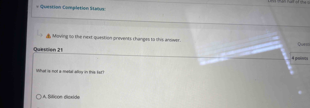 Less than half of the ti
Question Completion Status:
Moving to the next question prevents changes to this answer. Questi
Question 21
4 points
What is not a metal alloy in this list?
A. Silicon dioxide