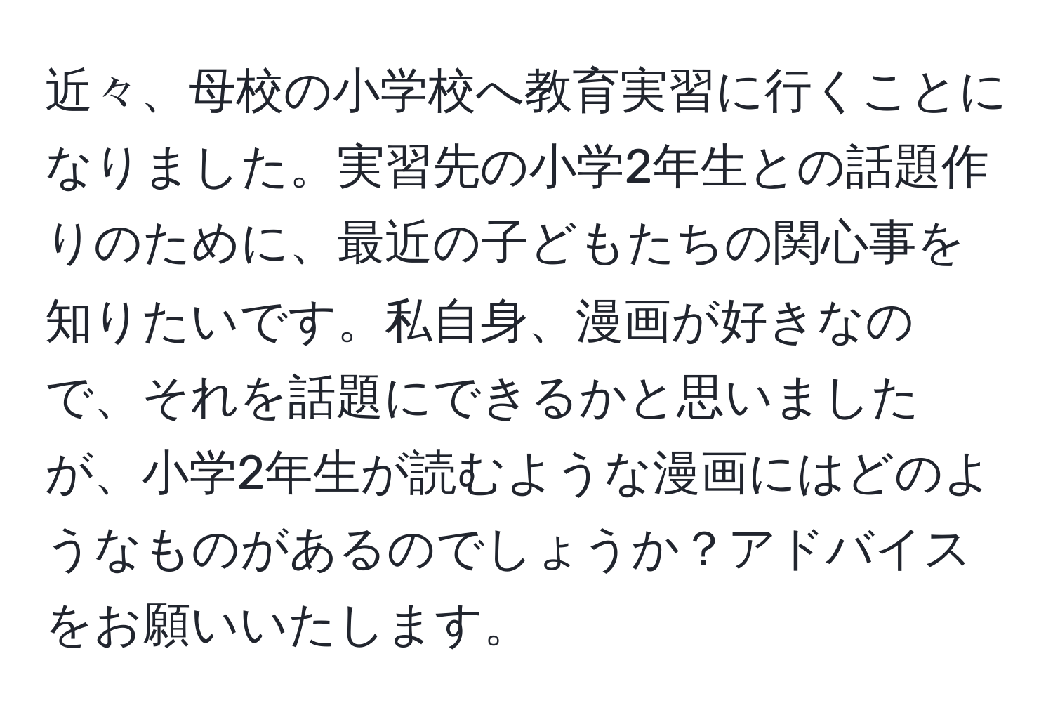 近々、母校の小学校へ教育実習に行くことになりました。実習先の小学2年生との話題作りのために、最近の子どもたちの関心事を知りたいです。私自身、漫画が好きなので、それを話題にできるかと思いましたが、小学2年生が読むような漫画にはどのようなものがあるのでしょうか？アドバイスをお願いいたします。