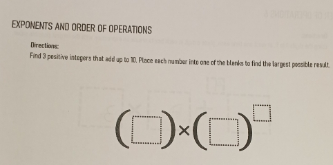 EXPONENTS AND ORDER OF OPERATIONS 
Directions: 
Find 3 positive integers that add up to 10. Place each number into one of the blanks to find the largest possible result.
(□ )* (□ )^□ 