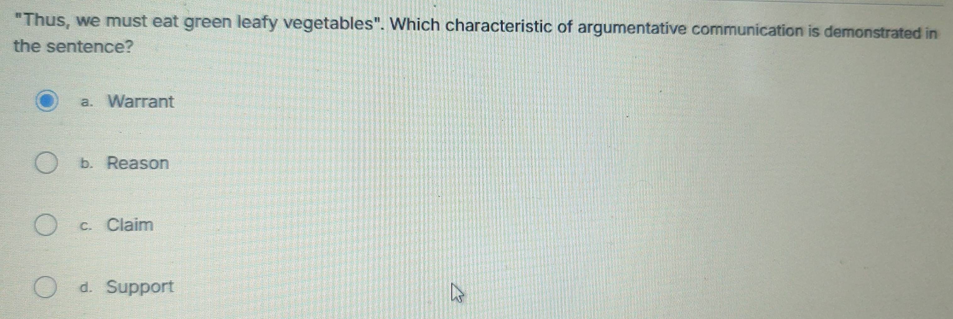 "Thus, we must eat green leafy vegetables". Which characteristic of argumentative communication is demonstrated in
the sentence?
a. Warrant
b. Reason
c. Claim
d. Support