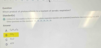 Question
Which product of photosynthesis is a reactant of aerobic respiration?
Standard(s)
◎ LS.Bio.3.3: Use modells to illustrate how cellular respiration (aerobic and anaerobic] transforms chemical energy into ATP
Other queations on this standard 15, 18, 24 , 28, 34, 36
Answer
A C_6H_12O_6
B CO_2
C H_2O
D ATP