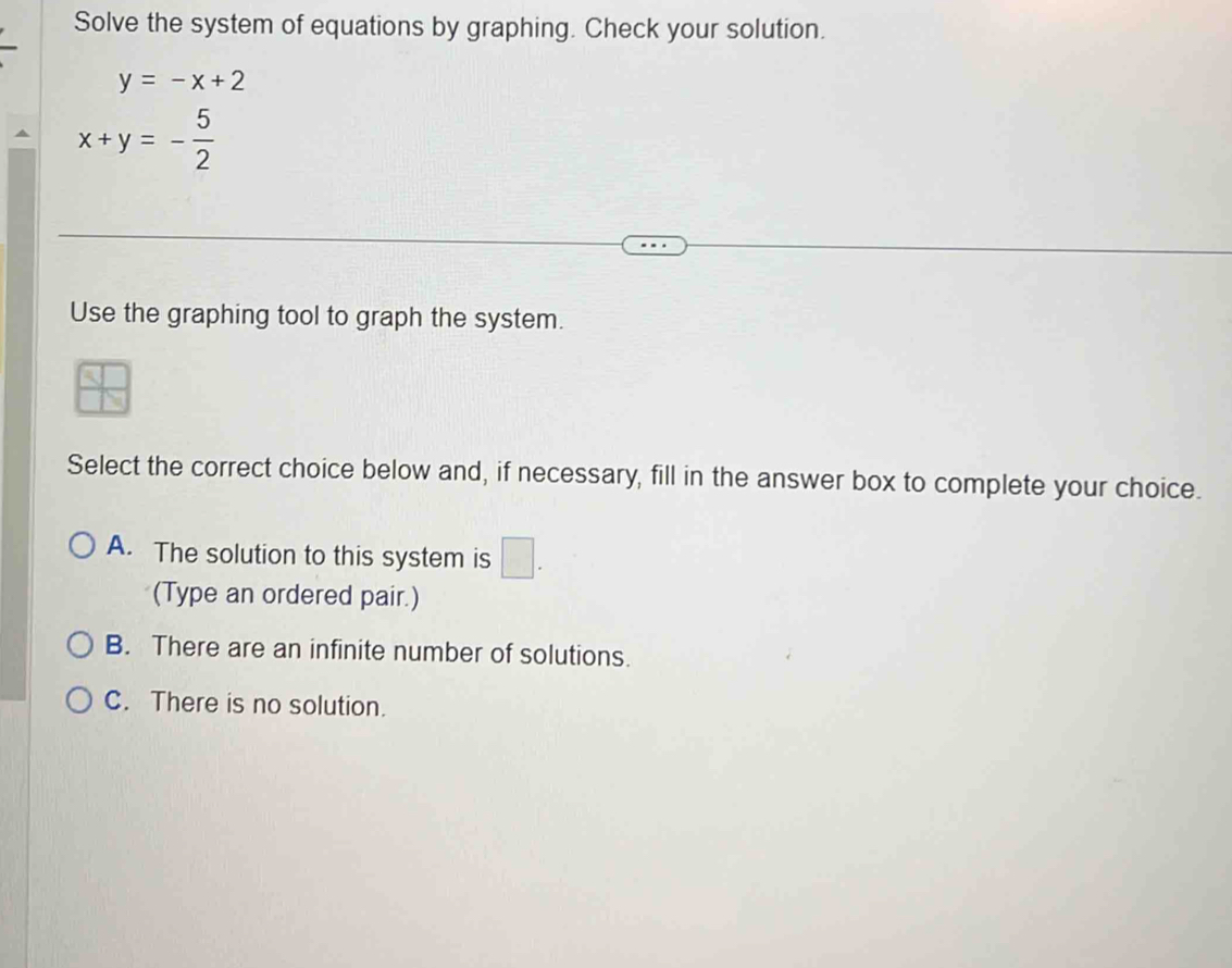 Solve the system of equations by graphing. Check your solution.
y=-x+2
x+y=- 5/2 
Use the graphing tool to graph the system.
Select the correct choice below and, if necessary, fill in the answer box to complete your choice.
A. The solution to this system is □. 
(Type an ordered pair.)
B. There are an infinite number of solutions.
C. There is no solution.