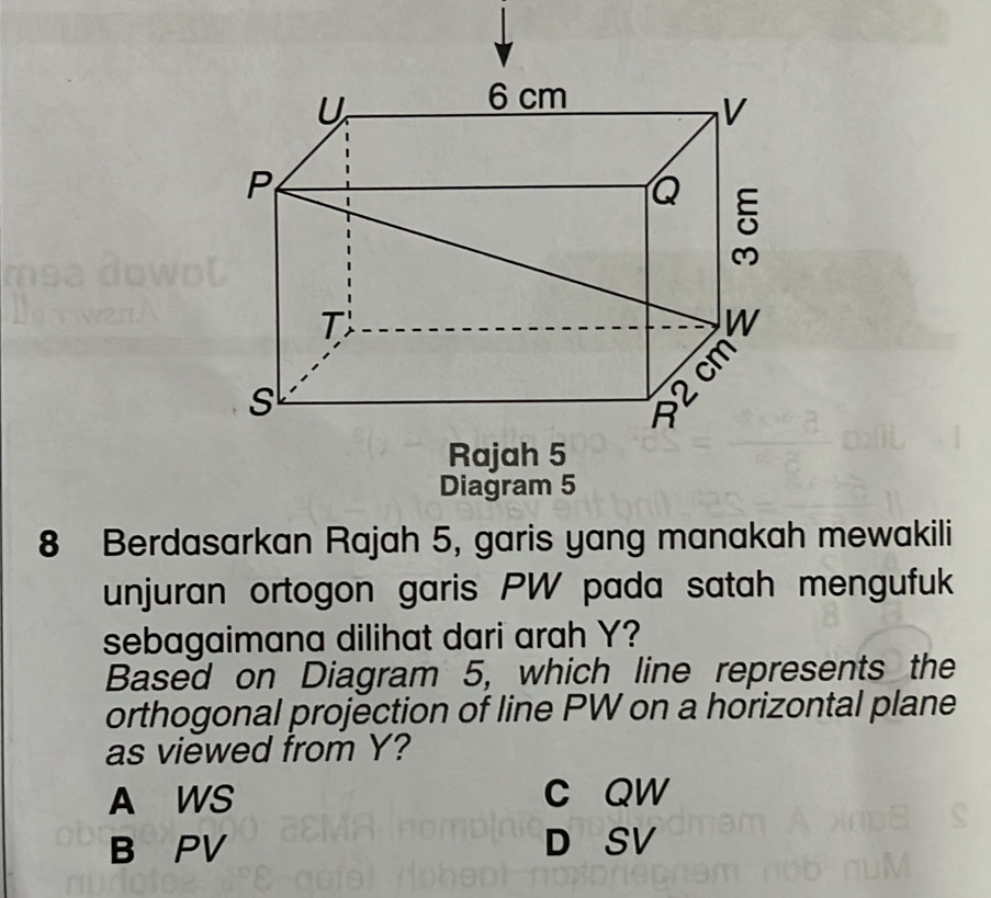 Berdasarkan Rajah 5, garis yang manakah mewakili
unjuran ortogon garis PW pada satah mengufuk
sebagaimana dilihat dari arah Y?
Based on Diagram 5, which line represents the
orthogonal projection of line PW on a horizontal plane
as viewed from Y?
A WS c QW
B PV D SV