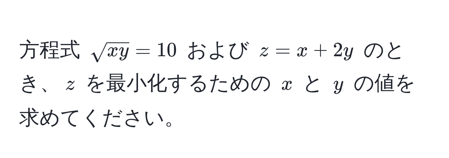 方程式 $sqrt(xy) = 10$ および $z = x + 2y$ のとき、$z$ を最小化するための $x$ と $y$ の値を求めてください。