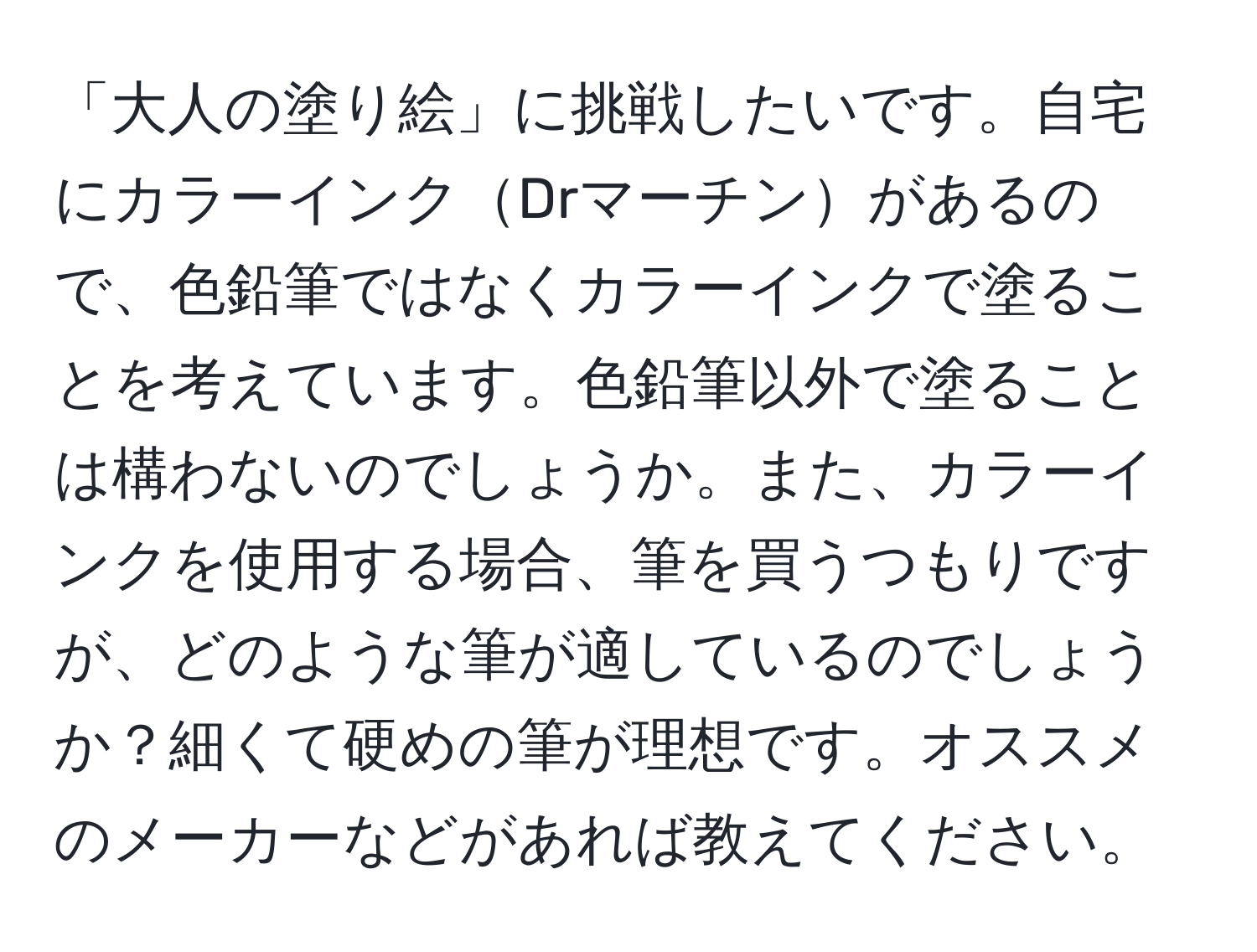 「大人の塗り絵」に挑戦したいです。自宅にカラーインクDrマーチンがあるので、色鉛筆ではなくカラーインクで塗ることを考えています。色鉛筆以外で塗ることは構わないのでしょうか。また、カラーインクを使用する場合、筆を買うつもりですが、どのような筆が適しているのでしょうか？細くて硬めの筆が理想です。オススメのメーカーなどがあれば教えてください。