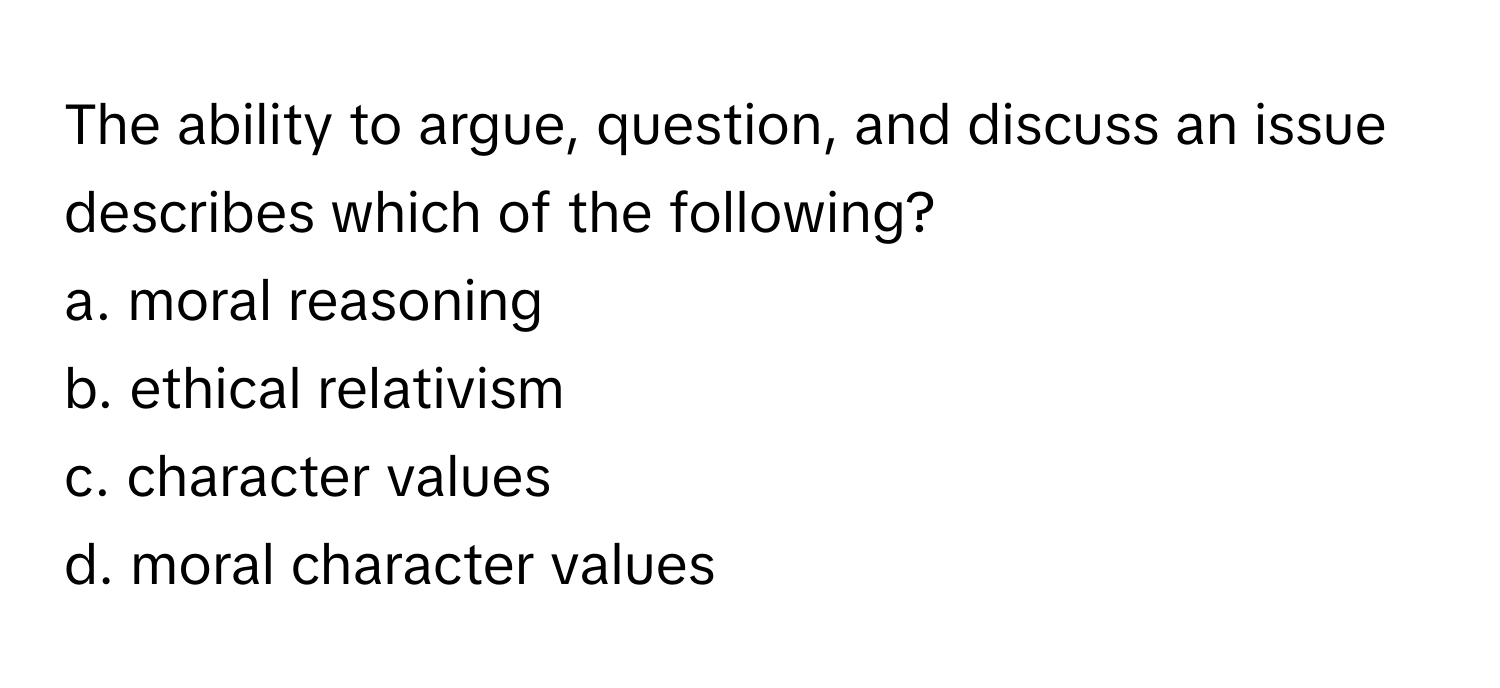 The ability to argue, question, and discuss an issue describes which of the following?

a. moral reasoning 
b. ethical relativism 
c. character values 
d. moral character values