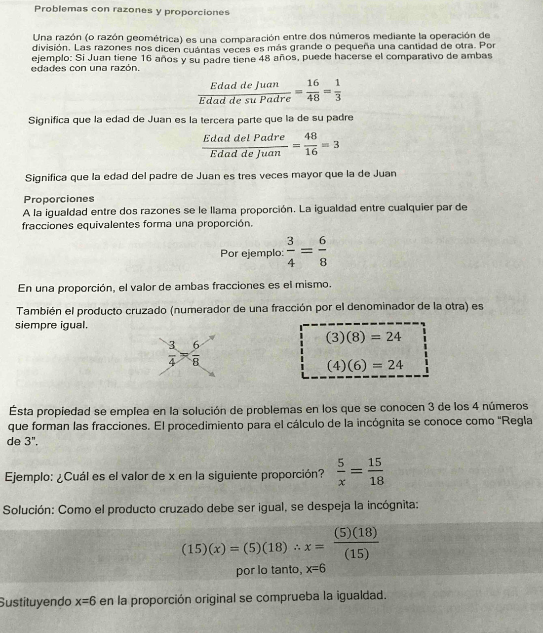 Problemas con razones y proporciones
Una razón (o razón geométrica) es una comparación entre dos números mediante la operación de
división. Las razones nos dicen cuántas veces es más grande o pequeña una cantidad de otra. Por
ejemplo: Si Juan tiene 16 años y su padre tiene 48 años, puede hacerse el comparativo de ambas
edades con una razón.
 EdaddeJuan/EdaddesuPadre = 16/48 = 1/3 
Significa que la edad de Juan es la tercera parte que la de su padre
 EdaddelPadre/EdaddeJuan = 48/16 =3
Significa que la edad del padre de Juan es tres veces mayor que la de Juan
Proporciones
A la igualdad entre dos razones se le llama proporción. La igualdad entre cualquier par de
fracciones equivalentes forma una proporción.
Por ejemplo:  3/4 = 6/8 
En una proporción, el valor de ambas fracciones es el mismo.
También el producto cruzado (numerador de una fracción por el denominador de la otra) es
siempre igual.
(3)(8)=24
(4)(6)=24
Esta propiedad se emplea en la solución de problemas en los que se conocen 3 de los 4 números
que forman las fracciones. El procedimiento para el cálculo de la incógnita se conoce como "Regla
de 3".
Ejemplo: ¿Cuál es el valor de x en la siguiente proporción?  5/x = 15/18 
Solución: Como el producto cruzado debe ser igual, se despeja la incógnita:
(15)(x)=(5)(18)∴ x= (5)(18)/(15) 
por lo tanto, x=6
Sustituyendo x=6 en la proporción original se comprueba la igualdad.