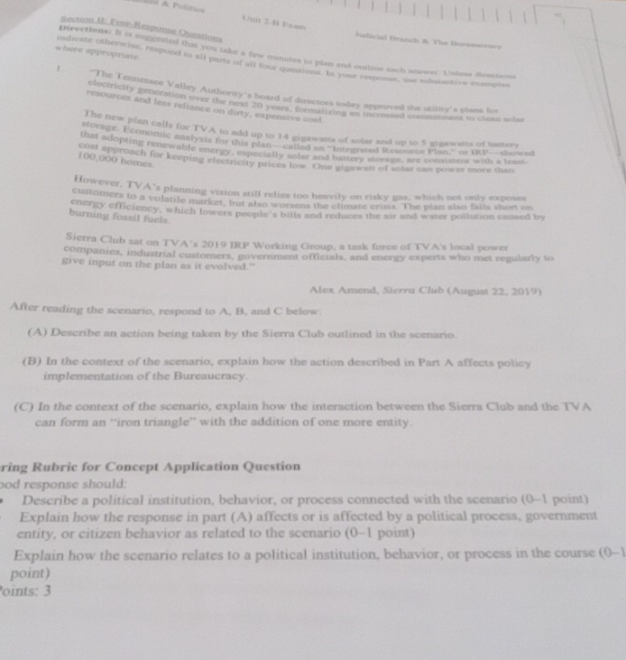 Unit 2-B Exam
Section II: Frce-Response Questions
Pdicial Branch &. The Buresacrsos
Directions: It is suggested that you take a few minutes to plan and cutline each answer. Ualess dimctions
where appropriate. indicate otherwise, respeed to all parts of all fou aes ine ota hponse, use suistantive examples
1 The Tennessee Valley Authority's board of directors today approved the utility's plans for
loctricity pepenation ove the niter te aed of dimsing ntcy peprned Brm mmead is cte tt
resources and less reliance on dirty, expensive coal
The new plan calls for TVA to add up to 14 gigawatts of solar and up to 5 gogawatts of hatters
storage. Economic analysis for this plan—called an ''Integrated Resource Pian''' or csc 1°
that adopting renewable energy, especially solar and battery vorage, are comisters with a teaus =- showed
100 « PBroach for keeping electricity prices low. One gigawart of solar can power more than
100,000 homes
However, TVA's planning vision still relies too heavily on risky gas, which not only exposes
customers to a volatile market, but also worsens the climate crisis. The plan also falls short on
energy efficiency, which lowers people's bills and reduces the air and water pollution caused by
burning fossil fuels
Sierra Club sat on TVA’s 2019 IRP Working Group, a task force of TVA's local power
companies, industrial customers, government officials, and energy experts who met regularly to
give input on the plan as it evolved.”
Alex Amend, Sierra Club (August 22, 2019)
After reading the scenario, respond to A, B, and C below
(A) Describe an action being taken by the Sierra Club outlined in the scenario.
(B) In the context of the scenario, explain how the action described in Part A affects policy
implementation of the Bureaucracy.
(C) In the context of the scenario, explain how the interaction between the Sierra Club and the TVA
can form an “iron triangle” with the addition of one more entity.
ring Rubric for Concept Application Question
ood response should:
Describe a political institution, behavior, or process connected with the scenario (0-1 point)
Explain how the response in part (A) affects or is affected by a political process, government
entity, or citizen behavior as related to the scenario (0-1 point)
Explain how the scenario relates to a political institution, behavior, or process in the course (0-1
point)
oints: 3