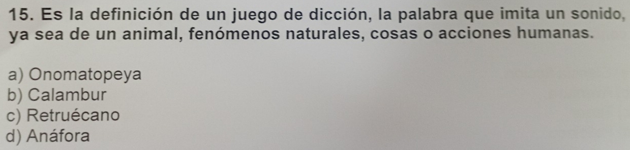 Es la definición de un juego de dicción, la palabra que imita un sonido,
ya sea de un animal, fenómenos naturales, cosas o acciones humanas.
a) Onomatopeya
b) Calambur
c) Retruécano
d) Anáfora