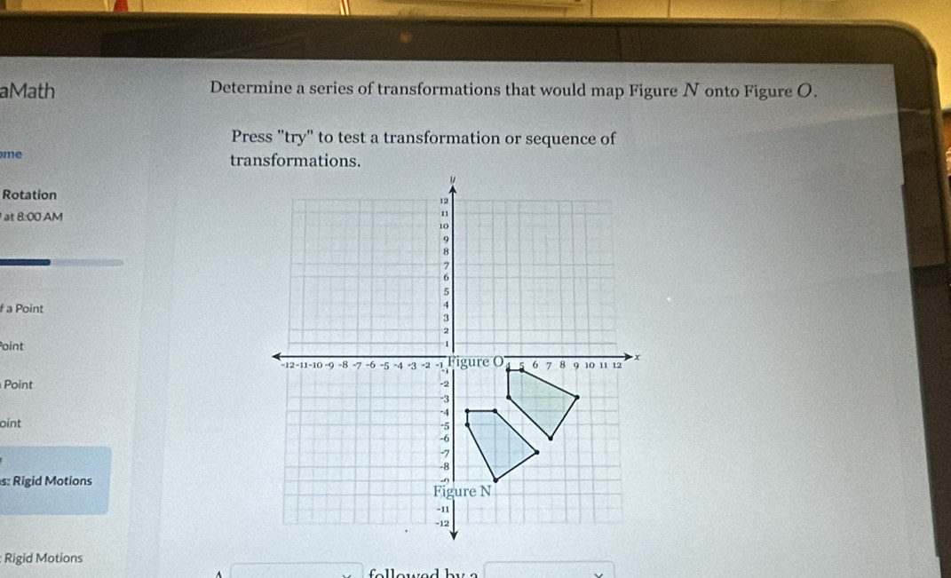 aMath Determine a series of transformations that would map Figure N onto Figure O. 
Press "try" to test a transformation or sequence of 
me 
Rotation 
at 8:00 AM 
f a Point 
Point 
Point 
oint 
s: Rigid Motions 
Rigid Motions 
f o w e d by