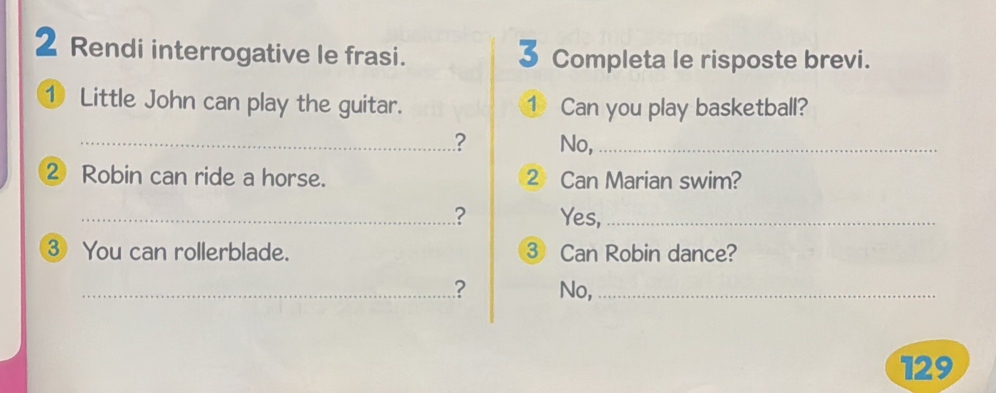 Rendi interrogative le frasi. 3 Completa le risposte brevi. 
① Little John can play the guitar. ① Can you play basketball? 
_? No,_ 
② Robin can ride a horse. 2 Can Marian swim? 
_? Yes,_ 
③ You can rollerblade. ③ Can Robin dance? 
_? No,_ 
129