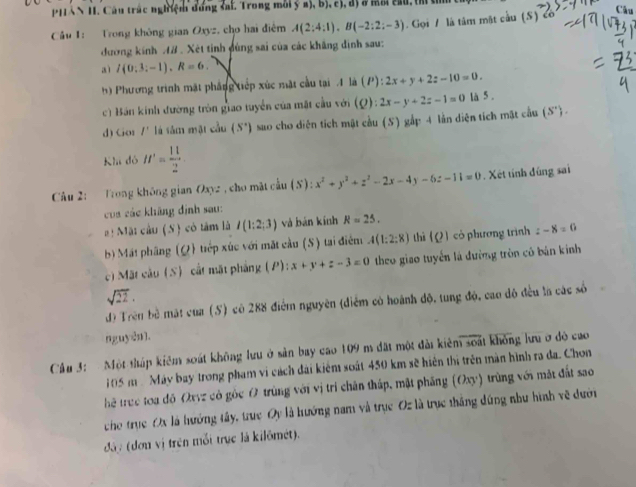 PHAN II. Câu trác nghiệm đung sai. Trong môi B),D),Cl,
Cầu 1: Trong không gian Oxyz, cho hai điểm A(2:4:1),B(-2:2:-3). Gọi / là tâm mặt cầu (S)
Câu
đương kính AB . Xét tinh đùng sai của các khẳng định sau:
aì I(0:3:-1),R=6.
h) Phương trình mặt phầng tiếp xúc mặt cầu tại 1 là (P):2x+y+2z-10=0.
c) Bán kính đường tròn giao tuyển của mặt cầu với (Q):2x-y+2z-1=0 là 5 .
d) Cor I' là tâm mật cầu (S^+) sao cho diễn tích mật cầu (S) gắp 4 lần diện tích mặt cầu (S^+).
Khi đó H'= 11/2 
Câu 2: Trong không gian Oxyz , cho mặt cầu (S): x^2+y^2+z^2-2x-4y-6z-11=0. Xét tính đúng sai
của các không định sau:
#!  Mặt cầu (S) cô tâm là I(1:2;3) và bàn kính R=25.
b) Mát phâng (Q) trếp xúc với mặt cầu (S) tại điểm A(1:2:8) thì (Q) có phương trình z-8=0
c) Mặt cầu (S) cất mặt phẳng (P): x+y+z-3=0 theo giao tuyển là đường tròn có bản kính
sqrt(22).
độ Trên bề mặt của (S) có 288 điểm nguyên (điểm có hoánh độ, tung độ, cao đô đều la các số
nguyên].
Cầu 3: Một tháp kiêm soát không lưu ở sản bay cao 109 m đặt một đài kiêm soát không lưu ở độ cao
105m Máy bay trong phạm vi cách đài kiểm soát 450 km sẽ hiện thị trên màn hình ra đa. Chon
hể truc toa đô Ovvz có gốc O trùng với vị trí chân tháp, mặt phẳng (Oxy) trùng với mặt đất sao
cho trục Ox là hướng tây, truc Oy là hướng nam và trục Oz là trục thắng đúng như hình về dưới
đâ: (đơn vị trên mỗi trực là kilômét).