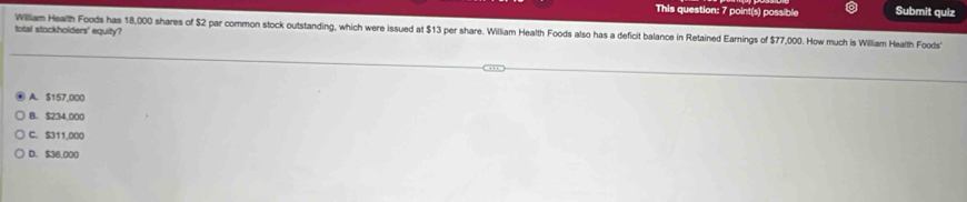 This question: 7 point(s) possible Submit quiz
total stockholders' equity?
William Health Foods has 18,000 shares of $2 par common stock outstanding, which were issued at $13 per share. William Health Foods also has a deficit balance in Retained Earnings of $77,000. How much is William Health Foods
A. $157,000
B. $234,000
C. $311,000
D. $36,000