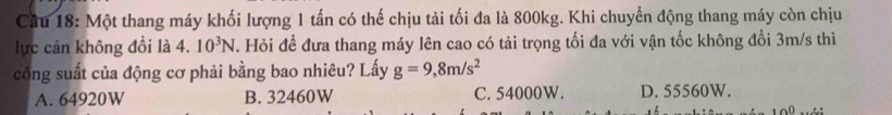 Một thang máy khối lượng 1 tấn có thế chịu tải tối đa là 800kg. Khi chuyển động thang máy còn chịu
lực cản không đổi là 4. 10^3N. Hỏi để đưa thang máy lên cao có tải trọng tối đa với vận tốc không đổi 3m/s thì
công suất của động cơ phải bằng bao nhiêu? Lấy g=9,8m/s^2
A. 64920W B. 32460W C. 54000W. D. 55560W.