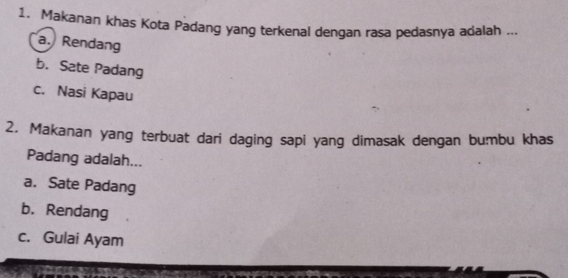 Makanan khas Kota Padang yang terkenal dengan rasa pedasnya adalah ...
a. Rendang
b. Sate Padang
c. Nasi Kapau
2. Makanan yang terbuat dari daging sapi yang dimasak dengan bumbu khas
Padang adalah...
a. Sate Padang
b. Rendang
c. Gulai Ayam