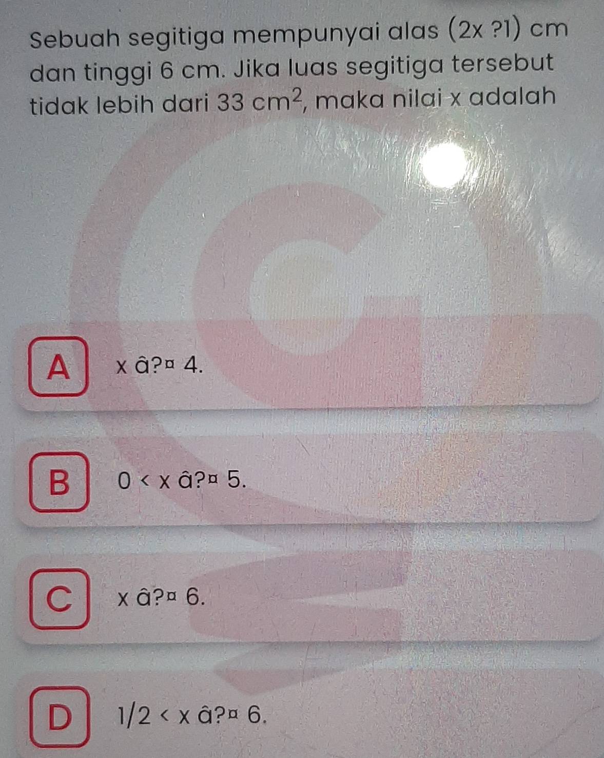 Sebuah segitiga mempunyai alas (2x?1)cm
dan tinggi 6 cm. Jika luas segitiga tersebut
tidak lebih dari 33cm^2 , maka nilai x adalah
A x â?¤ 4.
B 0 a?a5
C * a?a6.
D 1/2 .