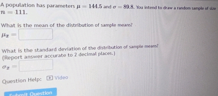 A population has parameters mu =144.5 and sigma =89.8. You intend to draw a random sample of size
n=111. 
What is the mean of the distribution of sample means?
mu _x= frac 1^((circ)
What is the standard deviation of the distribution of sample means? 
(Report answer accurate to 2 decimal places.)
sigma _x)=
Question Help: Video 
Submit Question