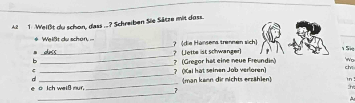 A2 1 Weißt du schon, dass ...? Schreiben Sie Sätze mit dass. 
Weißt du schon, ... 
_ 
? (die Hansens trennen sich) 
a ? (Jette ist schwanger) 
Sie 
_ 
Wo 
b _? (Gregor hat eine neue Freundin) chti 
_ 
C ? (Kai hat seinen Job verloren) 
_ 
d 
(man kann dir nichts erzählen) 
n 
_ 
e o Ich weiß nur, 
:ht 
? 
A