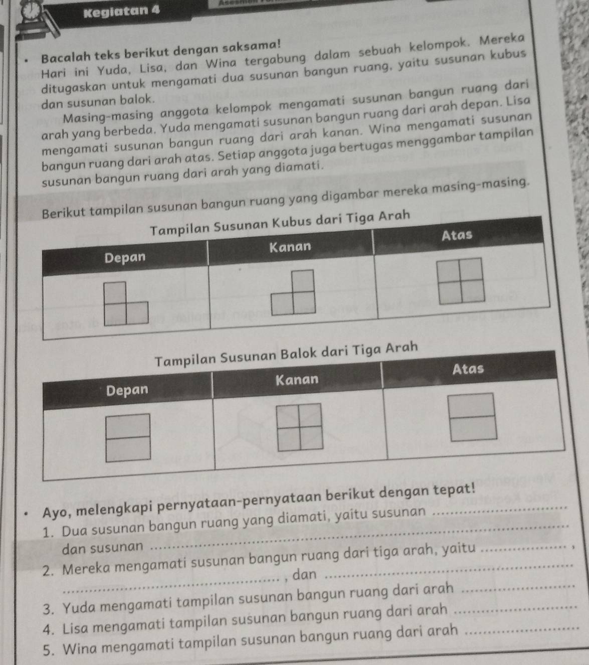 a 
Kegiatan 4 
Bacalah teks berikut dengan saksama! 
Hari ini Yuda, Lisa, dan Wina tergabung dalam sebuah kelompok. Mereka 
ditugaskan untuk mengamati dua susunan bangun ruang, yaitu susunan kubus 
Masing-masing anggota kelompok mengamati susunan bangun ruang dari 
dan susunan balok. 
arah yang berbeda. Yuda mengamati susunan bangun ruang dari arah depan. Lisa 
mengamati susunan bangun ruang dari arah kanan. Wina mengamati susunan 
bangun ruang dari arah atas. Setiap anggota juga bertugas menggambar tampilan 
susunan bangun ruang dari arah yang diamati. 
pilan susunan bangun ruang yang digambar mereka masing-masing. 
Ayo, melengkapi pernyataan-pernyataan berikut dengan tepat! 
1. Dua susunan bangun ruang yang diamati, yaitu susunan 
dan susunan 
2. Mereka mengamati susunan bangun ruang dari tiga arah, yaitu 
_, dan 
3. Yuda mengamati tampilan susunan bangun ruang dari arah_ 
_ 
4. Lisa mengamati tampilan susunan bangun ruang dari arah 
5. Wina mengamati tampilan susunan bangun ruang dari arah_