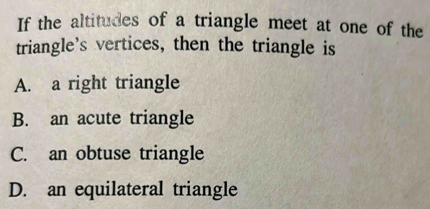 If the altitudes of a triangle meet at one of the
triangle's vertices, then the triangle is
A. a right triangle
B. an acute triangle
C. an obtuse triangle
D. an equilateral triangle