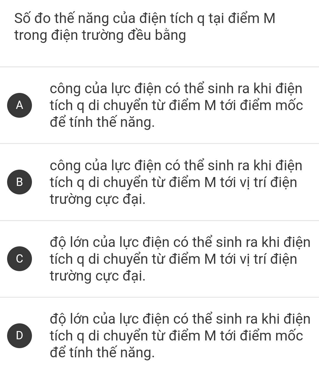 Số đo thế năng của điện tích q tại điểm M
trong điện trường đều bằng
công của lực điện có thể sinh ra khi điện
A tích q di chuyển từ điểm M tới điểm mốc
để tính thế năng.
công của lực điện có thể sinh ra khi điện
B tích q di chuyển từ điểm M tới vị trí điện
trường cực đại.
độ lớn của lực điện có thể sinh ra khi điện
C tích q di chuyển từ điểm M tới vị trí điện
trường cực đại.
độ lớn của lực điện có thể sinh ra khi điện
D tích q di chuyển từ điểm M tới điểm mốc
để tính thế năng.