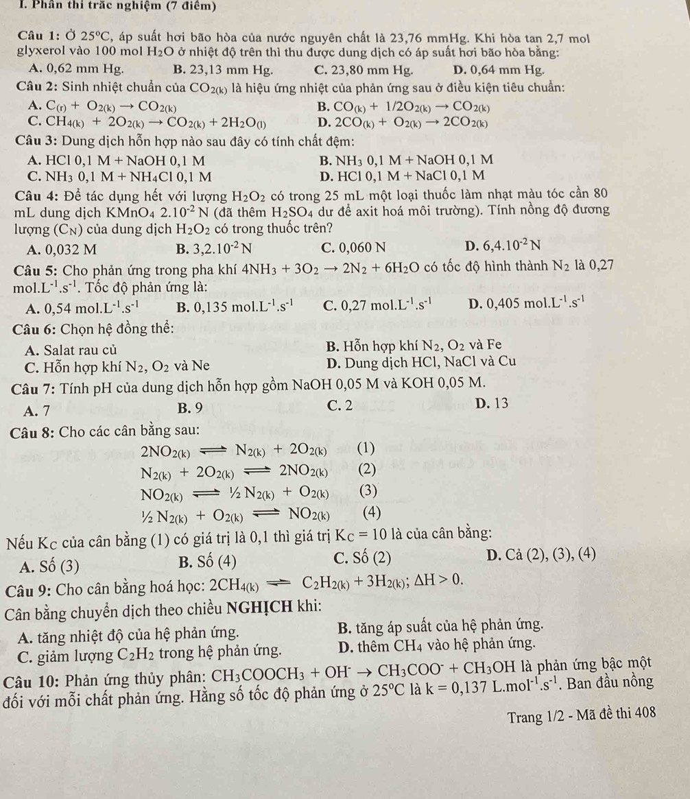 Phần thi trăc nghiệm (7 điểm)
Câu 1: Ở 25°C , áp suất hơi bão hòa của nước nguyên chất là 23,76 mmHg. Khi hòa tan 2,7 mol
glyxerol vào 100 mol H_2O ở nhiệt độ trên thì thu được dung dịch có áp suất hơi bão hòa bằng:
A. 0,62 mm Hg. B. 23,13 mm Hg. C. 23,80 mm Hg. D. 0,64 mm Hg.
Câu 2: Sinh nhiệt chuẩn của CO_2(k) là hiệu ứng nhiệt của phản ứng sau ở điều kiện tiêu chuẩn:
A. C_(r)+O_2(k)to CO_2(k) B. CO_(k)+1/2O_2(k)to CO_2(k)
C. CH_4(k)+2O_2(k)to CO_2(k)+2H_2O_(l) D. 2CO_(k)+O_2(k)to 2CO_2(k)
Câu 3: Dung dịch hỗn hợp nào sau đây có tính chất đệm:
A. HCl0,1M+NaOH0,1M B. NH_30,1M+NaOH0,1M
C. NH_30,1M+NH_4Cl0,1M D. HCl0,1M+NaCl0,1M
Câu 4: Để tác dụng hết với lượng H_2O_2 có trong 25 mL một loại thuốc làm nhạt màu tóc cần 80
mL dung dịch KMnO₄ 2.10^(-2)N (đã thêm H_2SO_4 dư để axit hoá môi trường). Tính nồng độ đương
lượng (C_N) của dung dịch H_2O_2 có trong thuốc trên?
A. 0,032 M B. 3,2.10^(-2)N C. 0,060 N D. 6,4.10^(-2)N
Câu 5: Cho phản ứng trong pha khí 4NH_3+3O_2to 2N_2+6H_2O có tốc độ hình thành N_2 là 0,27
mol. L^(-1).s^(-1). Tốc độ phản ứng là:
A. 0,54 mol L^(-1).s^(-1) B. 0,135mol.L^(-1).s^(-1) C. 0,27mol.L^(-1).s^(-1) D. 0.405 mol.L^(-1).s^(-1)
Câu 6: Chọn hệ đồng thể:
A. Salat rau củ B. Hỗn hợp khí N_2,O_2 và Fe
C. Hỗn hợp khí N_2,O_2 và Ne D. Dung dịch HCl, NaCl và Cu
Câu 7: Tính pH của dung dịch hỗn hợp gồm NaOH 0,05 M và KOH 0,05 M.
A. 7 B. 9 C. 2 D. 13
Câu 8: Cho các cân bằng sau:
2NO_2(k)leftharpoons N_2(k)+2O_2(k) (1)
N_2(k)+2O_2(k)leftharpoons 2NO_2(k) (2)
NO_2(k)leftharpoons 1/2N_2(k)+O_2(k) (3)
1/2N_2(k)+O_2(k)leftharpoons NO_2(k) (4)
Nếu Kc của cân bằng (1) có giá trị là 0,1 thì giá trị K_C=10 là của cân bằng:
B. Shat O(4) C. Shat O(2)
A. Số ( 3 D. Cả (2), (3), (4)
Câu 9: Cho cân bằng hoá học: 2CH_4(k)leftharpoons C_2H_2(k)+3H_2(k);△ H>0.
Cân bằng chuyển dịch theo chiều NGHỊCH khi:
A. tăng nhiệt độ của hệ phản ứng. B. tăng áp suất của hệ phản ứng.
C. giảm lượng C_2H_2 trong hệ phản ứng. D. thêm CH4 vào hệ phản ứng.
Câu 10: Phản ứng thủy phân: CH_3COOCH_3+OH^-to CH_3COO^-+CH_3OH là phản ứng bậc một
đối với mỗi chất phản ứng. Hằng số tốc độ phản ứng ở 25°C là k=0,137L.mol^(-1).s^(-1). Ban đầu nồng
Trang 1/2 - Mã đề thi 408