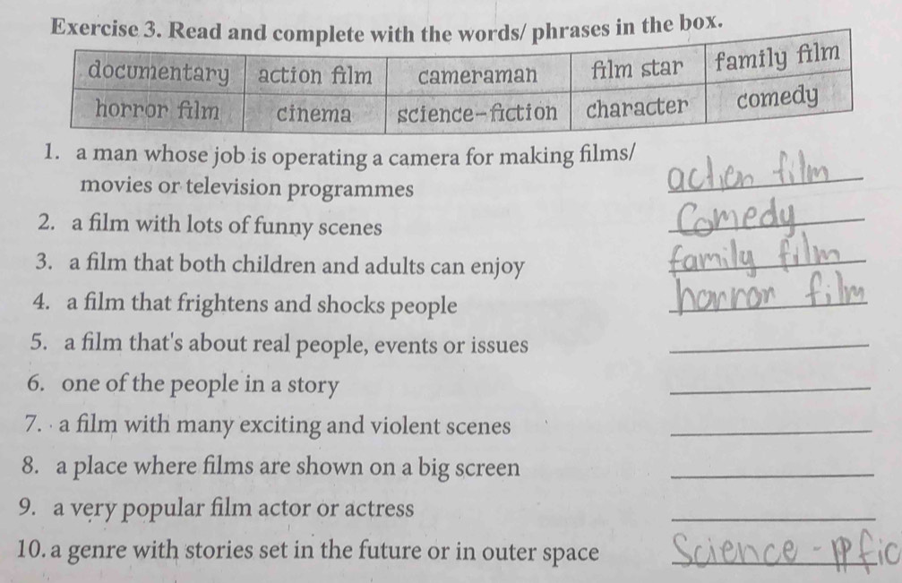 Read hrases in the box. 
1. a man whose job is operating a camera for making films/ 
movies or television programmes 
_ 
2. a film with lots of funny scenes 
_ 
3. a film that both children and adults can enjoy_ 
4. a film that frightens and shocks people 
_ 
5. a film that's about real people, events or issues_ 
6. one of the people in a story 
_ 
7. · a film with many exciting and violent scenes_ 
8. a place where films are shown on a big screen_ 
9. a very popular film actor or actress 
_ 
10. a genre with stories set in the future or in outer space_