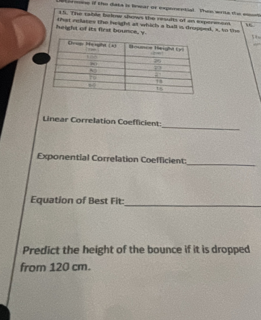 etermine if the data is linear or exponential. Then write the esap 
15. The table below shows the results of an experiment 16
that relates the height at which a ball is dropped, x, to the 
height of its first bounce, y. 
_ 
Linear Correlation Coefficient: 
Exponential Correlation Coefficient:_ 
Equation of Best Fit:_ 
Predict the height of the bounce if it is dropped 
from 120 cm.