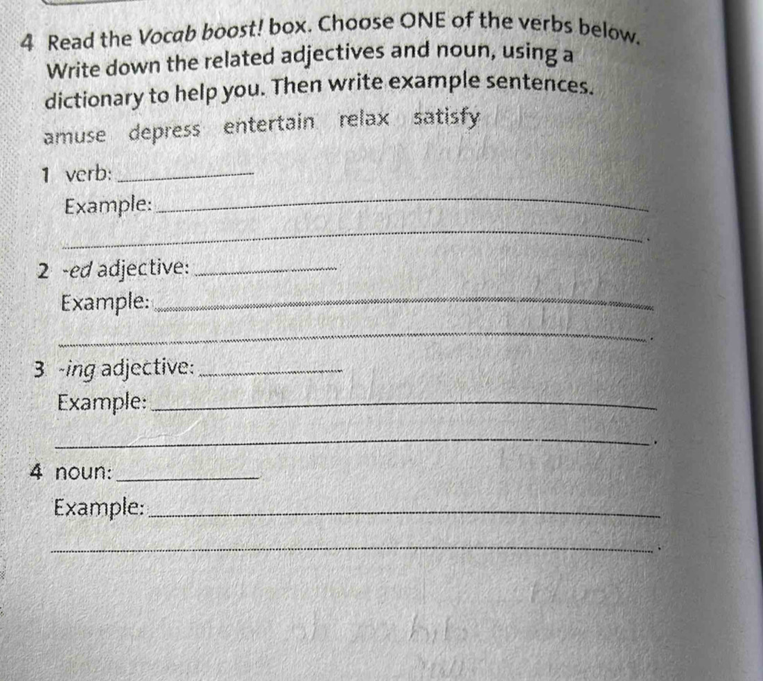 Read the Vocab boost! box. Choose ONE of the verbs below. 
Write down the related adjectives and noun, using a 
dictionary to help you. Then write example sentences. 
amuse depress entertain relax satisfy 
1 verb:_ 
Example: 
_ 
_ 
2 -ed adjective:_ 
Example:_ 
_ 
. 
3 -ing adjective:_ 
Example:_ 
_ 
. 
4 noun:_ 
Example:_ 
_ 
、