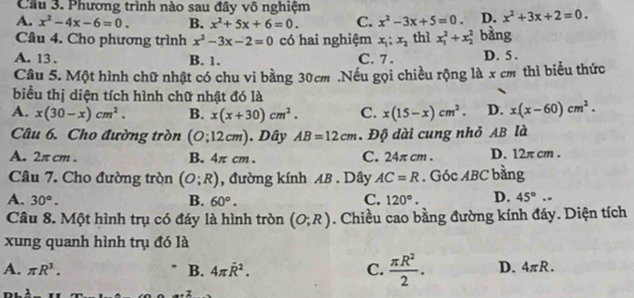 Cầu 3. Phương trình nào sau đây vô nghiệm
A. x^2-4x-6=0. B. x^2+5x+6=0. C. x^2-3x+5=0. D. x^2+3x+2=0. 
Cầu 4. Cho phương trình x^2-3x-2=0 có hai nghiệm x_1;x_2 thì x_1^(2+x_2^2 bàng
A. 13. B. 1. C. 7. D. 5.
Câu 5. Một hình chữ nhật có chu vi bằng 30cm.Nếu gọi chiều rộng là x cm thì biểu thức
biểu thị diện tích hình chữ nhật đó là
A. x(30-x)cm^2). B. x(x+30)cm^2. C. x(15-x)cm^2. D. x(x-60)cm^2. 
Câu 6. Cho đường tròn (O;12cm). Dây AB=12cm. Độ dài cung nhỏ AB là
A. 2π cm. B. 4π cm. C. 24π cm. D. 12π cm.
Câu 7. Cho đường tròn (O;R) , đường kính AB. Dây AC=R. Góc ABC bằng
A. 30°. B. 60°. C. 120°. D. 45°.. 
Câu 8. Một hình trụ có đáy là hình tròn (O;R). Chiều cao bằng đường kính đáy. Diện tích
xung quanh hình trụ đó là
A. π R^3. B. 4π hat R^(2. C. frac π R^2)2. D. 4π R.