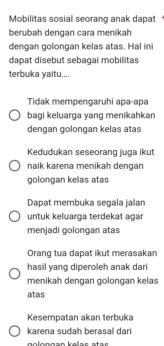 Mobilitas sosial seorang anak dapat 
berubah dengan cara menikah
dengan golongan kelas atas. Hal ini
dapat disebut sebagai mobilitas
terbuka yaitu....
Tidak mempengaruhi apa-apa
bagi keluarga yang menikahkan
dengan golongan kelas atas
Kedudukan seseorang juga ikut
naik karena menikah dengan
golongan kelas atas
Dapat membuka segala jalan
untuk keluarga terdekat agar
menjadi golongan atas
Orang tua dapat ikut merasakan
hasil yang diperoleh anak dari
menikah dengan golongan kelas
atas
Kesempatan akan terbuka
karena sudah berasal dari
g o lon gan kelas atas