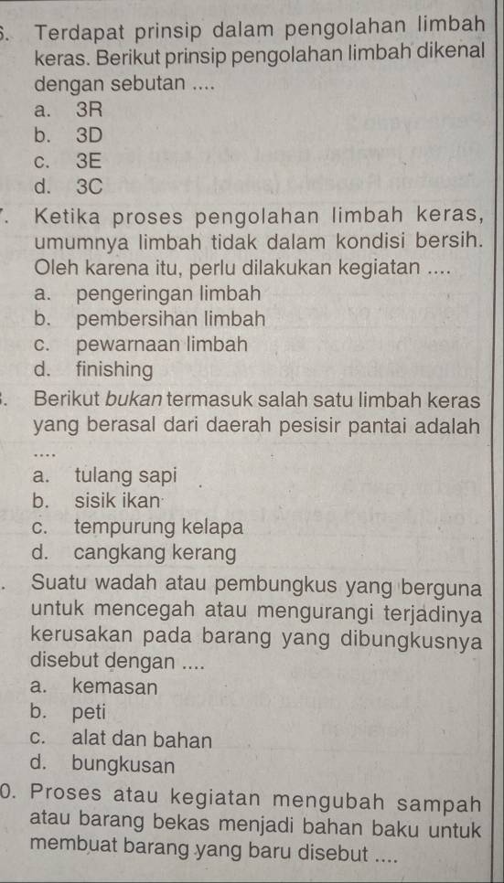 Terdapat prinsip dalam pengolahan limbah
keras. Berikut prinsip pengolahan limbah dikenal
dengan sebutan ....
a. 3R
b. 3D
c. 3E
d. 3C. Ketika proses pengolahan limbah keras,
umumnya limbah tidak dalam kondisi bersih.
Oleh karena itu, perlu dilakukan kegiatan ....
a. pengeringan limbah
b. pembersihan limbah
c. pewarnaan limbah
d. finishing
. Berikut bukan termasuk salah satu limbah keras
yang berasal dari daerah pesisir pantai adalah
, ..
a. tulang sapi
b. sisik ikan
c. tempurung kelapa
d. cangkang kerang
Suatu wadah atau pembungkus yang berguna
untuk mencegah atau mengurangi terjadinya
kerusakan pada barang yang dibungkusnya
disebut dengan ....
a. kemasan
b. peti
c. alat dan bahan
d. bungkusan
0. Proses atau kegiatan mengubah sampah
atau barang bekas menjadi bahan baku untuk
membuat barang yang baru disebut ....