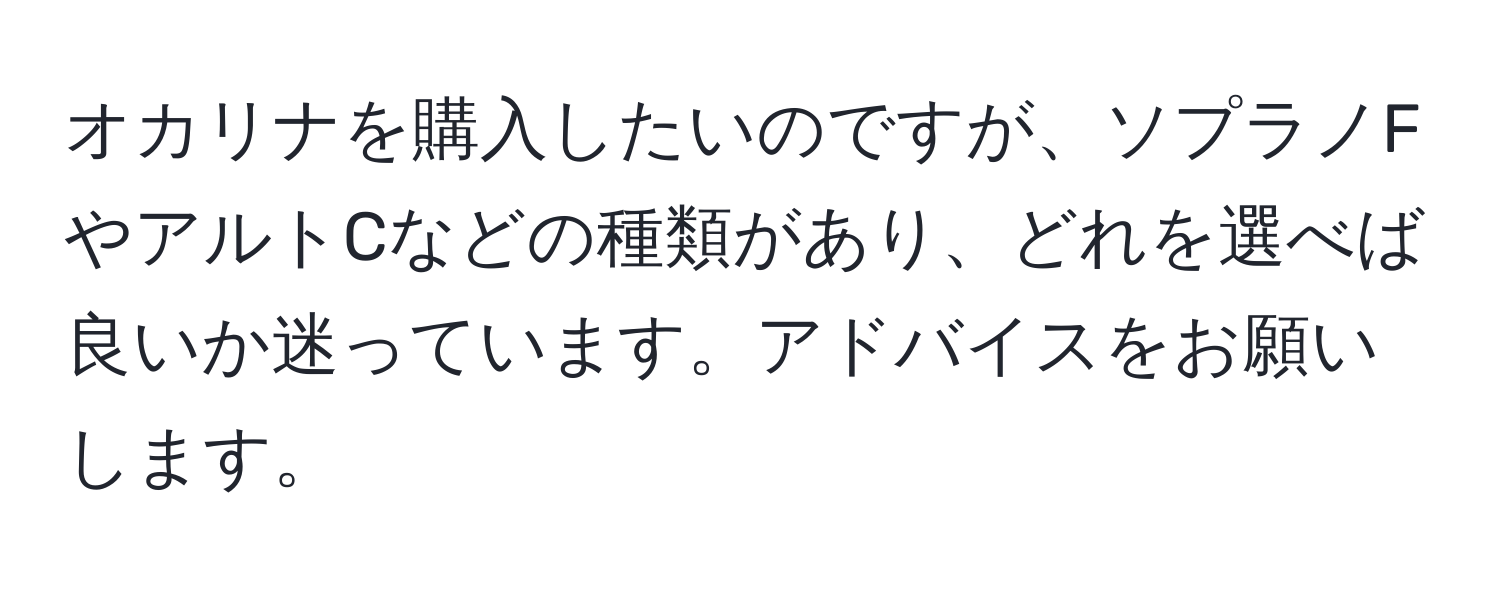 オカリナを購入したいのですが、ソプラノFやアルトCなどの種類があり、どれを選べば良いか迷っています。アドバイスをお願いします。