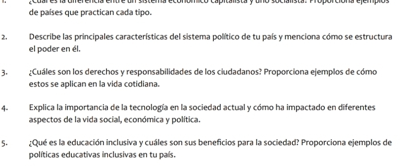 ¿cuar es la diferencia entre un sistema económico capitalista y uno socialista: Proporciona ejempios 
de países que practican cada tipo. 
2. Describe las principales características del sistema político de tu país y menciona cómo se estructura 
el poder en él. 
3. ¿Cuáles son los derechos y responsabilidades de los ciudadanos? Proporciona ejemplos de cómo 
estos se aplican en la vida cotidiana. 
4. Explica la importancia de la tecnología en la sociedad actual y cómo ha impactado en diferentes 
aspectos de la vida social, económica y política. 
5. ¿Qué es la educación inclusiva y cuáles son sus beneficios para la sociedad? Proporciona ejemplos de 
políticas educativas inclusivas en tu país.