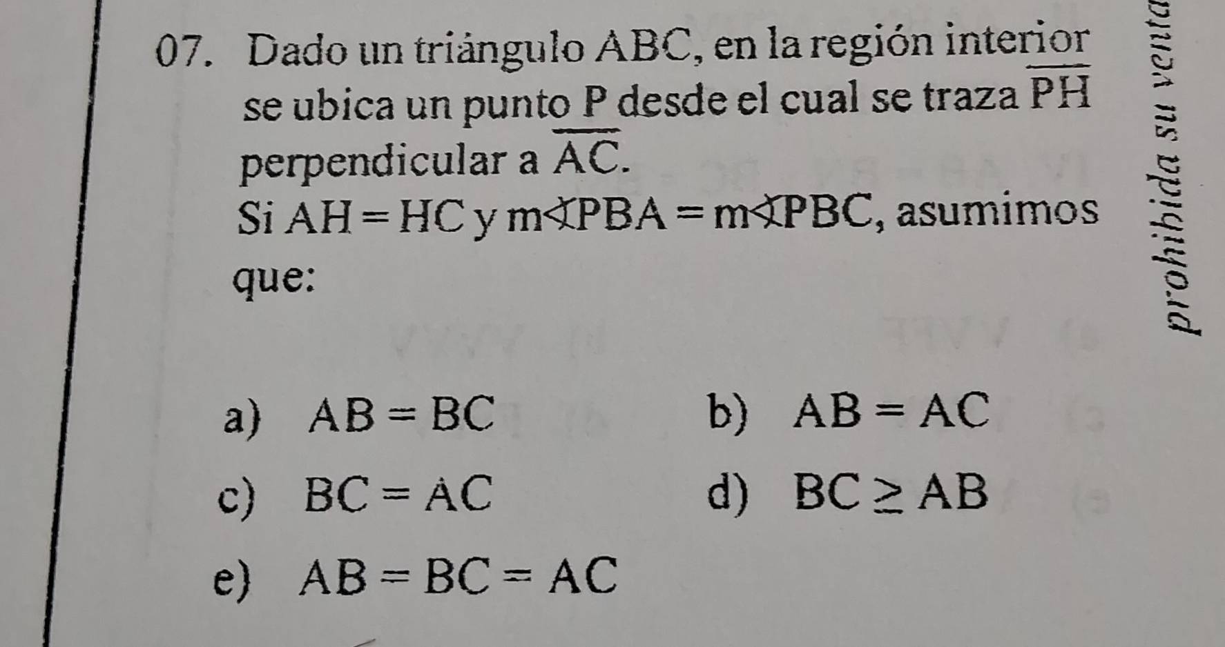 Dado un triángulo ABC, en la región interior
se ubica un punto P desde el cual se traza overline PH
perpendicular a overline AC. 
Si AH=HC y m∠ PBA=m∠ PBC , asumimos
que:
a) AB=BC b) AB=AC
c) BC=AC d) BC≥ AB
e) AB=BC=AC