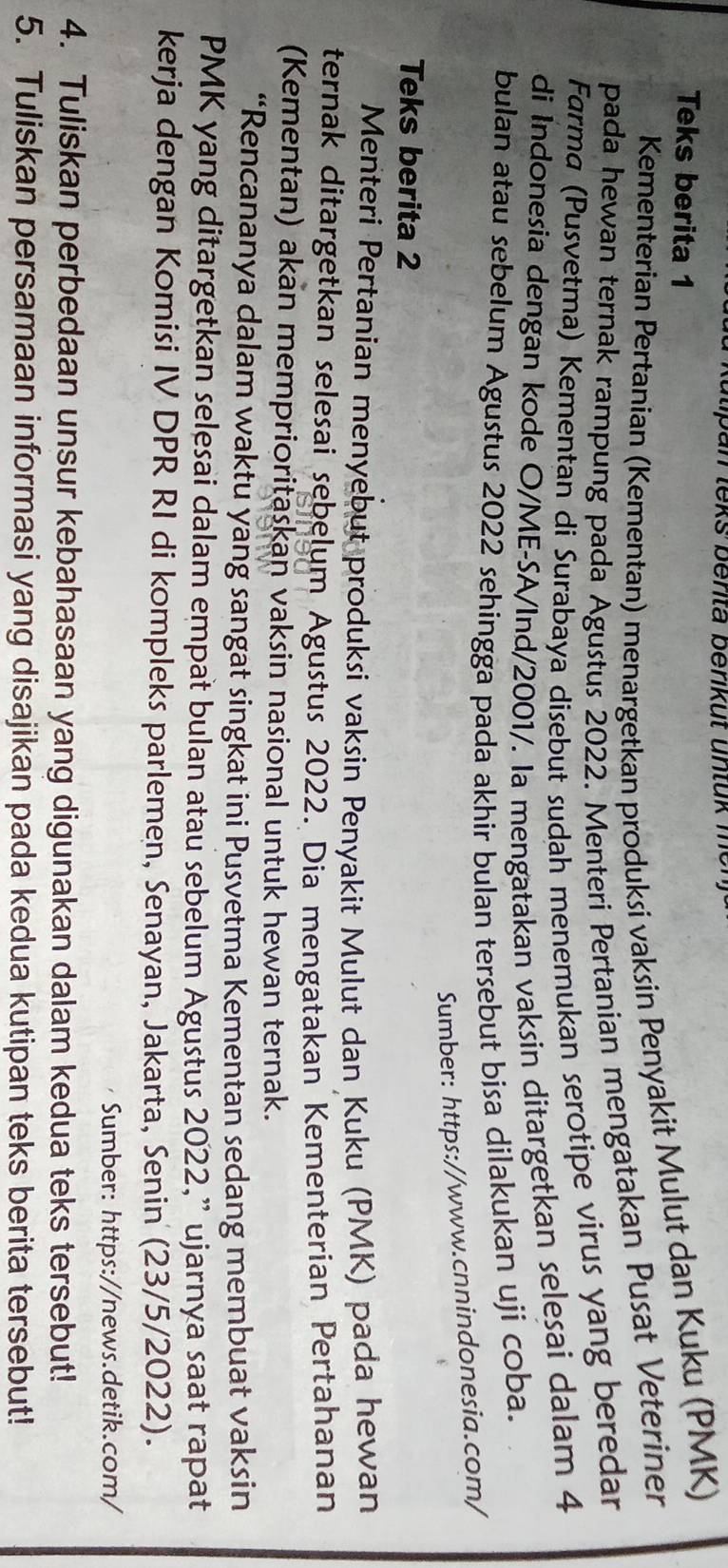 an teks berita berik ut u n t u k me 
Teks berita 1 
Kementerian Pertanian (Kementan) menargetkan produksi vaksin Penyakit Mulut dan Kuku (PMK) 
pada hewan ternak rampung pada Agustus 2022. Menteri Pertanian mengatakan Pusat Veteriner 
Farma (Pusvetma) Kementan di Surabaya disebut sudah menemukan serotipe virus yang beredar 
di Indonesia dengan kode O/ME-SA/Ind/2001/. Ia mengatakan vaksin ditargetkan selesai dalam 4
bulan atau sebelum Agustus 2022 sehingga pada akhir bulan tersebut bisa dilakukan uji coba. 
Sumber: https://www.cnnindonesia.com/ 
Teks berita 2 
Menteri Pertanian menyebut produksi vaksin Penyakit Mulut dan Kuku (PMK) pada hewan 
ternak ditargetkan selesai sebelum Agustus 2022. Dia mengatakan Kementerian Pertahanan 
(Kementan) akan memprioritaskan vaksin nasional untuk hewan ternak. 
“Rencananya dalam waktu yang sangat singkat ini Pusvetma Kementan sedang membuat vaksin 
PMK yang ditargetkan selesai dalam empat bulan atau sebelum Agustus 2022,” ujarnya saat rapat 
kerja dengan Komisi IV DPR RI di kompleks parlemen, Senayan, Jakarta, Senin (23/5/2022). 
Sumber: https://news.detik.com/ 
4. Tuliskan perbedaan unsur kebahasaan yang digunakan dalam kedua teks tersebut! 
5. Tuliskan persamaan informasi yang disajikan pada kedua kutipan teks berita tersebut!