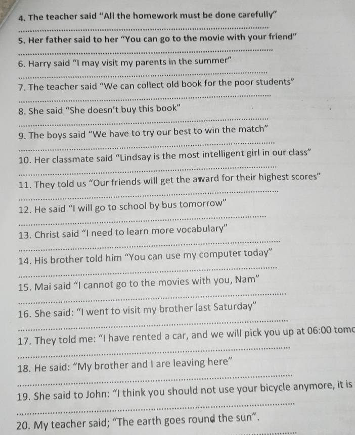 The teacher said “All the homework must be done carefully” 
_ 
5. Her father said to her “You can go to the movie with your friend” 
_ 
_ 
6. Harry said “I may visit my parents in the summer” 
_ 
7. The teacher said “We can collect old book for the poor students” 
_ 
8. She said “She doesn’t buy this book” 
_ 
9. The boys said “We have to try our best to win the match” 
_ 
10. Her classmate said “Lindsay is the most intelligent girl in our class” 
_ 
11. They told us “Our friends will get the award for their highest scores” 
_ 
12. He said “I will go to school by bus tomorrow” 
_ 
13. Christ said “I need to learn more vocabulary” 
_ 
14. His brother told him “You can use my computer today” 
_ 
15. Mai said “I cannot go to the movies with you, Nam” 
_ 
16. She said: “I went to visit my brother last Saturday” 
_ 
17. They told me: “I have rented a car, and we will pick you up at 06:00 tomo 
_ 
18. He said: “My brother and I are leaving here” 
_ 
19. She said to John: “I think you should not use your bicycle anymore, it is 
20. My teacher said; “The earth goes round the sun”.