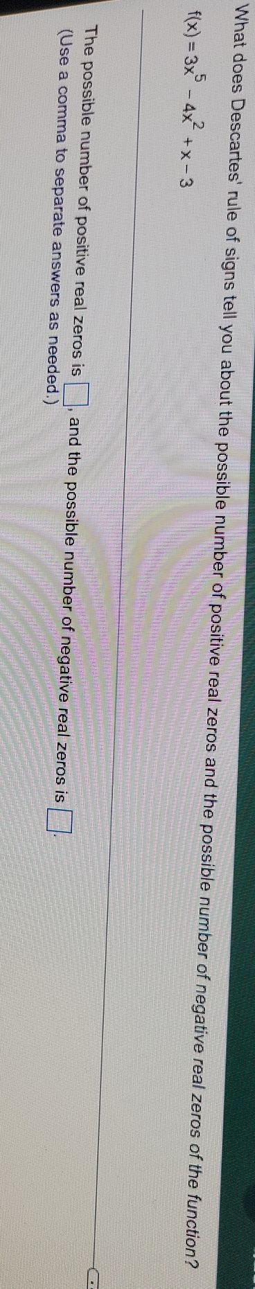 What does Descartes' rule of signs tell you about the possible number of positive real zeros and the possible number of negative real zeros of the function?
f(x)=3x^5-4x^2+x-3
The possible number of positive real zeros is □ , and the possible number of negative real zeros is □. 
(Use a comma to separate answers as needed.)