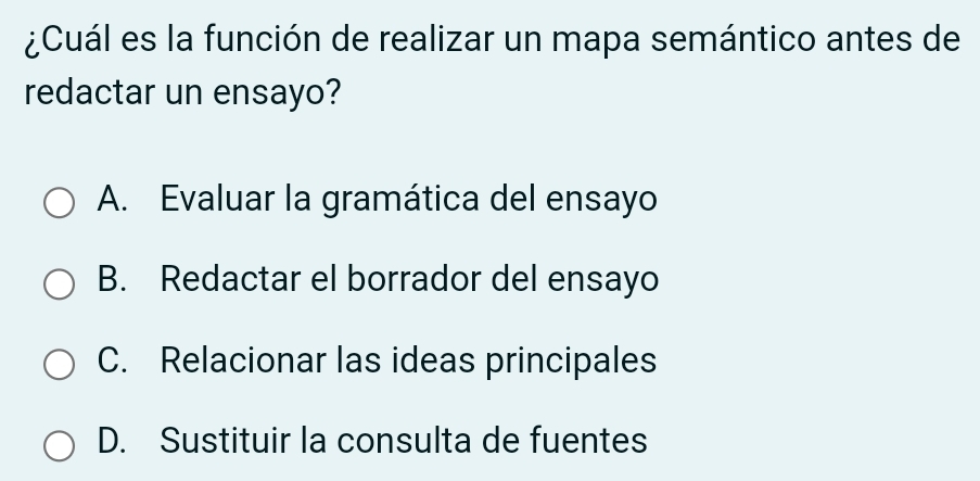 ¿Cuál es la función de realizar un mapa semántico antes de
redactar un ensayo?
A. Evaluar la gramática del ensayo
B. Redactar el borrador del ensayo
C. Relacionar las ideas principales
D. Sustituir la consulta de fuentes